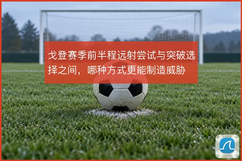 戈登赛季前半程远射尝试与突破选择之间，哪种方式更能制造威胁