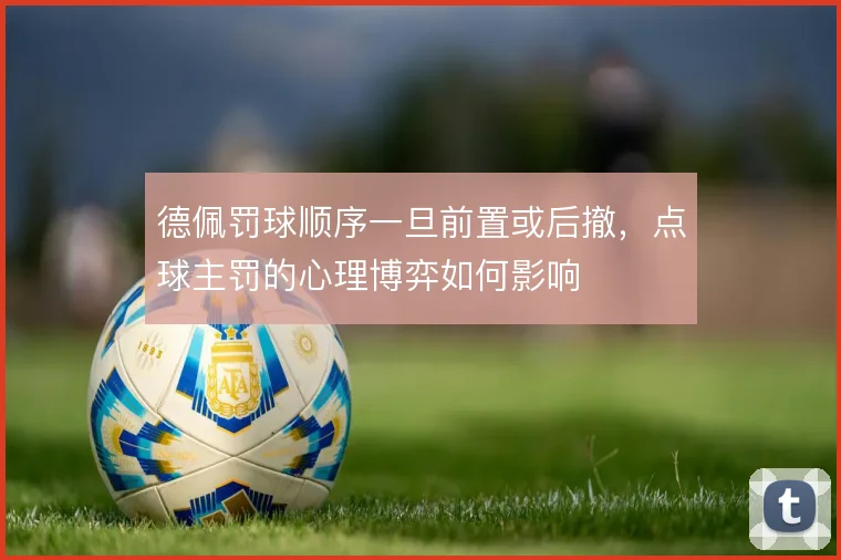 德佩罚球顺序一旦前置或后撤，点球主罚的心理博弈如何影响