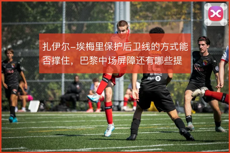 扎伊尔-埃梅里保护后卫线的方式能否撑住，巴黎中场屏障还有哪些提升空间