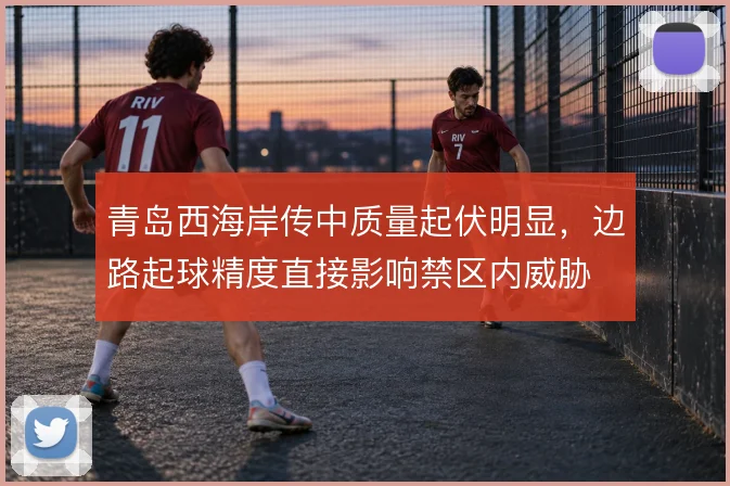 青岛西海岸传中质量起伏明显，边路起球精度直接影响禁区内威胁