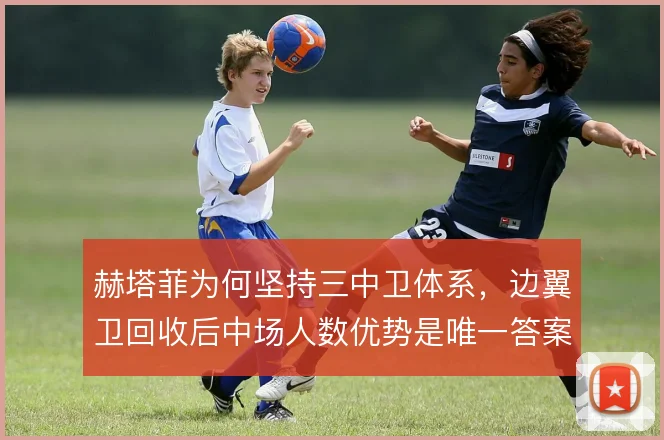 赫塔菲为何坚持三中卫体系，边翼卫回收后中场人数优势是唯一答案