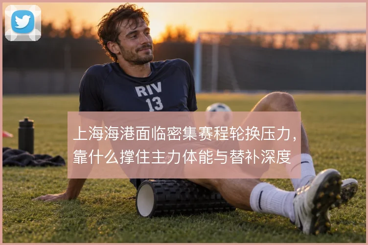 上海海港面临密集赛程轮换压力，靠什么撑住主力体能与替补深度