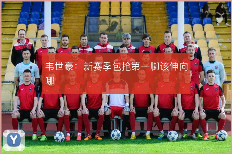 韦世豪：新赛季包抢第一脚该伸向哪