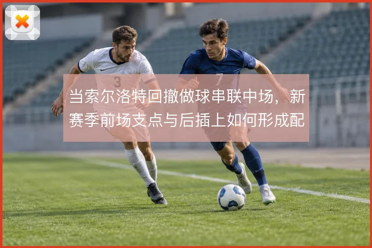 当索尔洛特回撤做球串联中场，新赛季前场支点与后插上如何形成配合
