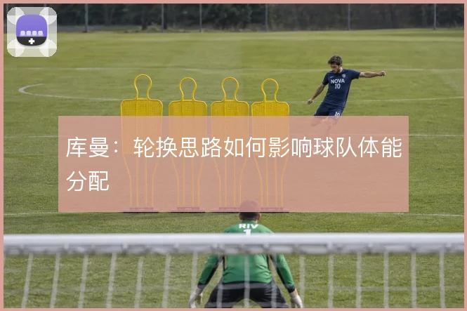 库曼：轮换思路如何影响球队体能分配