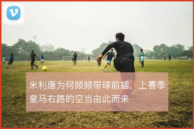 米利唐为何频频带球前插，上赛季皇马右路的空当由此而来