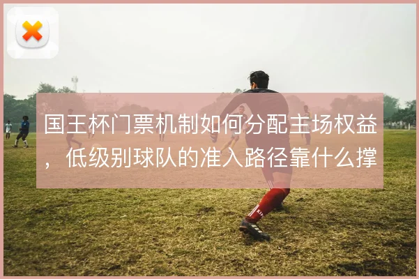 国王杯门票机制如何分配主场权益，低级别球队的准入路径靠什么撑住