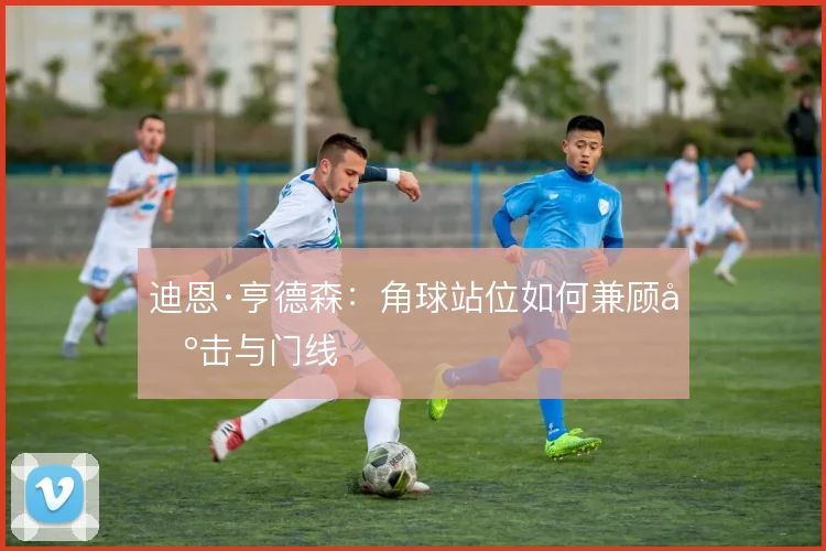迪恩·亨德森：角球站位如何兼顾出击与门线