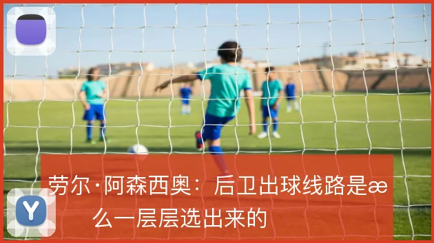 劳尔·阿森西奥：后卫出球线路是怎么一层层选出来的