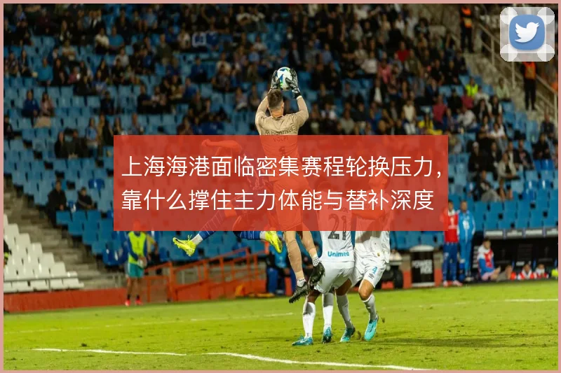 上海海港面临密集赛程轮换压力，靠什么撑住主力体能与替补深度