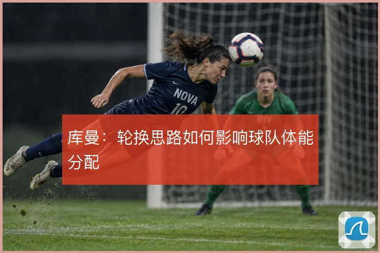库曼：轮换思路如何影响球队体能分配