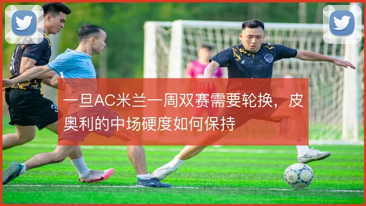 一旦AC米兰一周双赛需要轮换，皮奥利的中场硬度如何保持