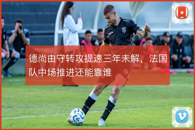 德尚由守转攻提速三年未解，法国队中场推进还能靠谁