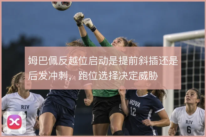 姆巴佩反越位启动是提前斜插还是后发冲刺，跑位选择决定威胁